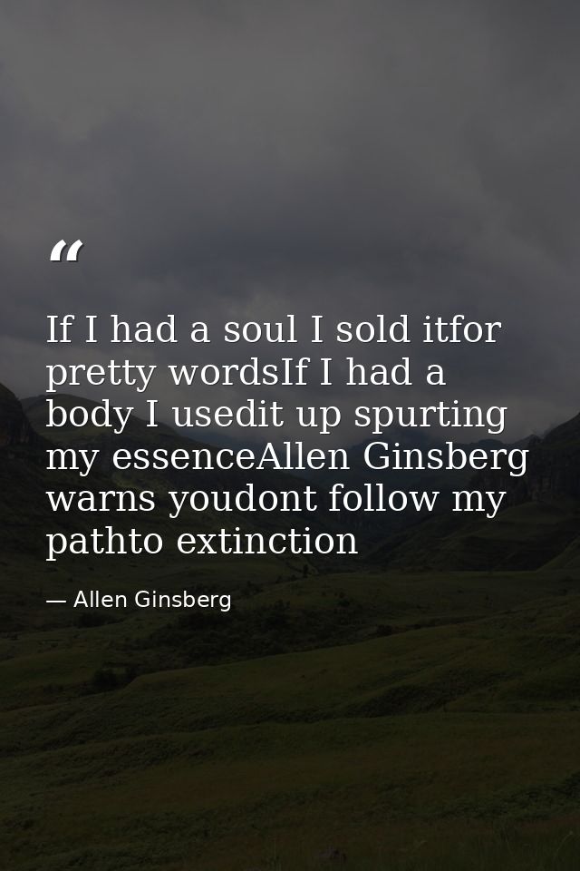 If I had a soul I sold itfor pretty wordsIf I had a body I usedit up spurting my essenceAllen Ginsberg warns youdont fol — Allen Ginsberg