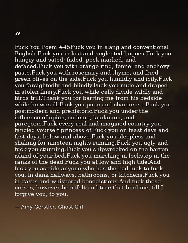 Fuck You Poem #45Fuck you in slang and conventional English.Fuck you in lost and neglected lingoes.Fuck you hungry and s — Amy Gerstler, Ghost Girl