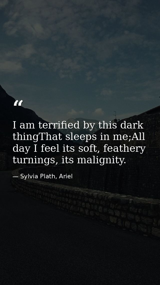 I am terrified by this dark thingThat sleeps in me;All day I feel its soft, feathery turnings, its malignity. — Sylvia Plath, Ariel