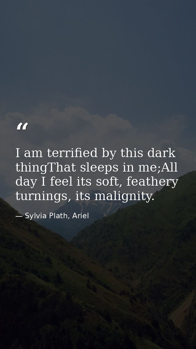 I am terrified by this dark thingThat sleeps in me;All day I feel its soft, feathery turnings, its malignity. — Sylvia Plath, Ariel
