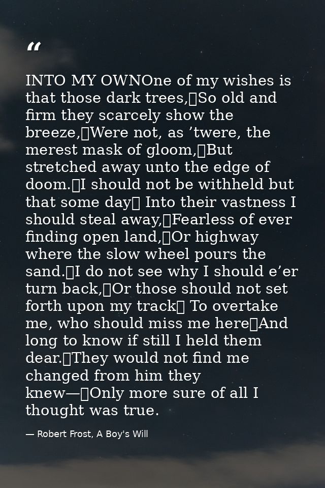 INTO MY OWNOne of my wishes is that those dark trees,	So old and firm they scarcely show the breeze,	Were not, as ’twere — Robert Frost, A Boy's Will
