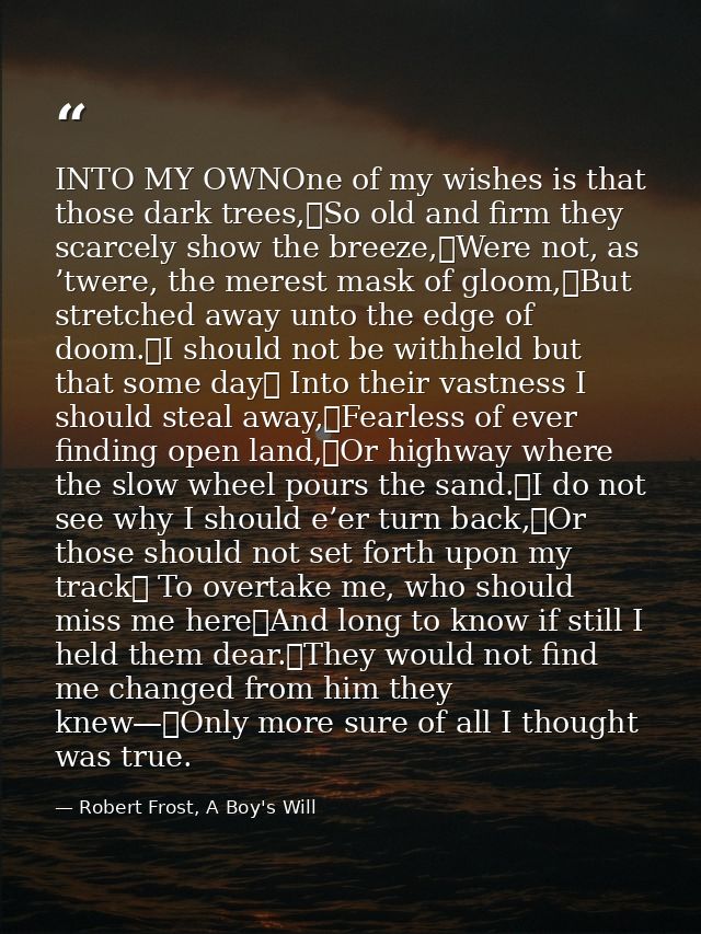 INTO MY OWNOne of my wishes is that those dark trees,	So old and firm they scarcely show the breeze,	Were not, as ’twere — Robert Frost, A Boy's Will