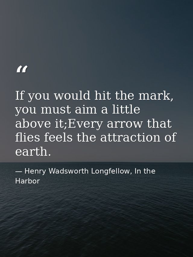 If you would hit the mark, you must aim a little above it;Every arrow that flies feels the attraction of earth. — Henry Wadsworth Longfellow, In the Harbor