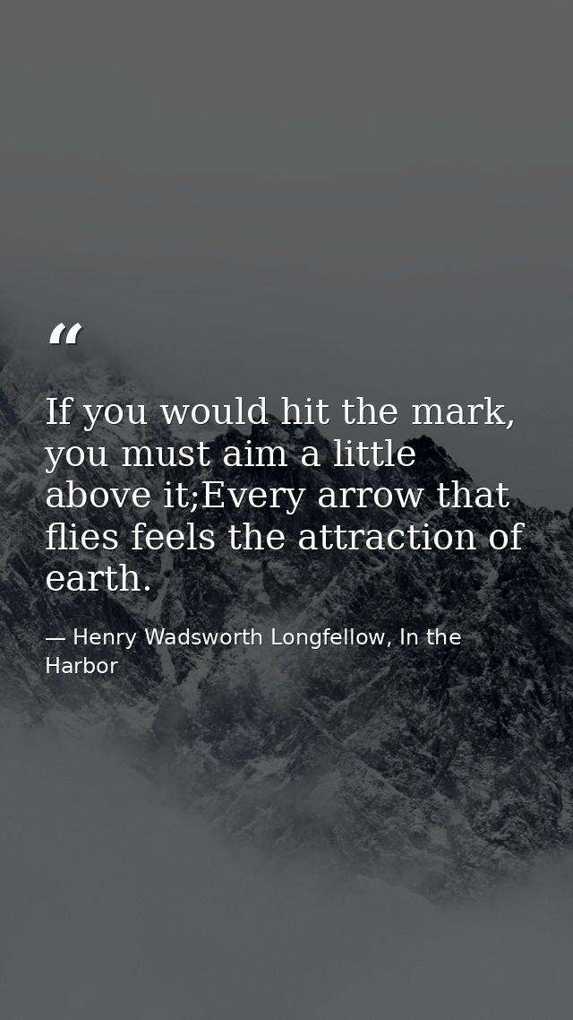 If you would hit the mark, you must aim a little above it;Every arrow that flies feels the attraction of earth. — Henry Wadsworth Longfellow, In the Harbor