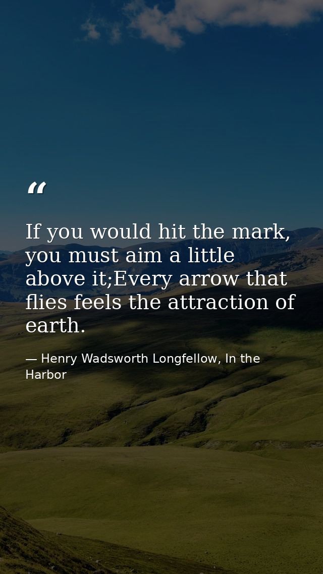 If you would hit the mark, you must aim a little above it;Every arrow that flies feels the attraction of earth. — Henry Wadsworth Longfellow, In the Harbor