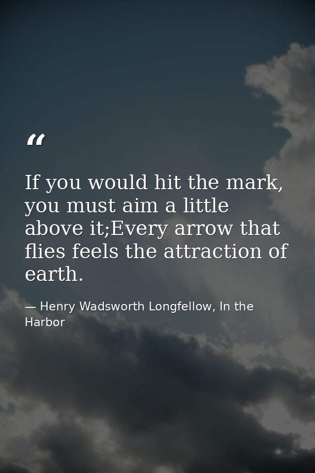 If you would hit the mark, you must aim a little above it;Every arrow that flies feels the attraction of earth. — Henry Wadsworth Longfellow, In the Harbor