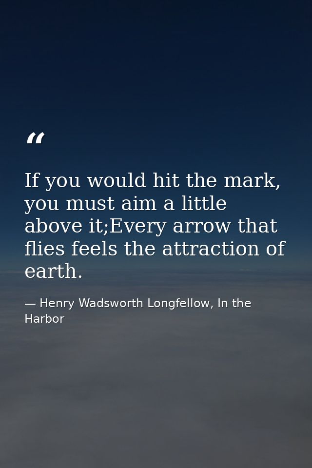 If you would hit the mark, you must aim a little above it;Every arrow that flies feels the attraction of earth. — Henry Wadsworth Longfellow, In the Harbor