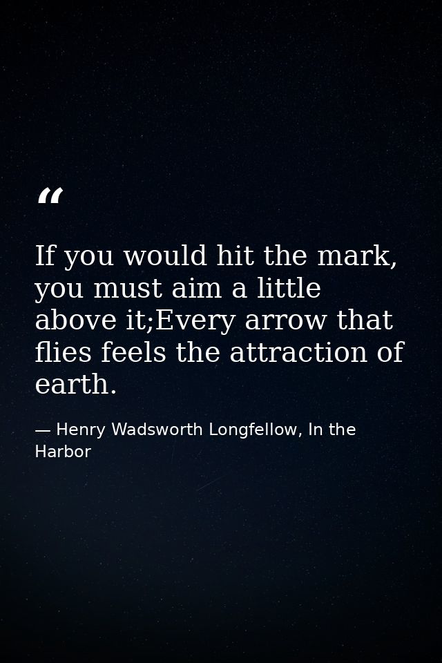 If you would hit the mark, you must aim a little above it;Every arrow that flies feels the attraction of earth. — Henry Wadsworth Longfellow, In the Harbor
