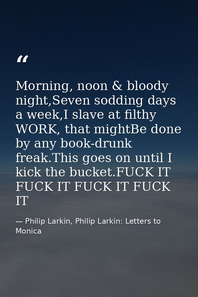 Morning, noon & bloody night,Seven sodding days a week,I slave at filthy WORK, that mightBe done by any book-drunk freak — Philip Larkin, Philip Larkin: Letters to Monica
