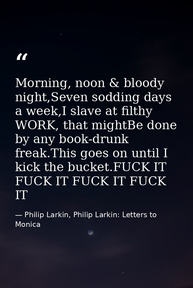 Morning, noon & bloody night,Seven sodding days a week,I slave at filthy WORK, that mightBe done by any book-drunk freak — Philip Larkin, Philip Larkin: Letters to Monica