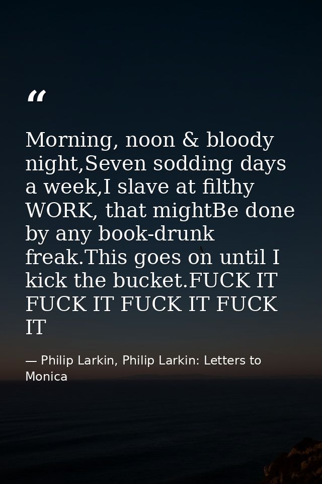 Morning, noon & bloody night,Seven sodding days a week,I slave at filthy WORK, that mightBe done by any book-drunk freak — Philip Larkin, Philip Larkin: Letters to Monica