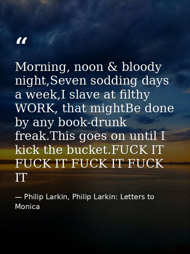 Morning, noon & bloody night,Seven sodding days a week,I slave at filthy WORK, that mightBe done by any book-drunk freak — Philip Larkin, Philip Larkin: Letters to Monica