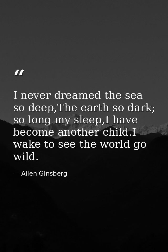 I never dreamed the sea so deep,The earth so dark; so long my sleep,I have become another child.I wake to see the world  — Allen Ginsberg