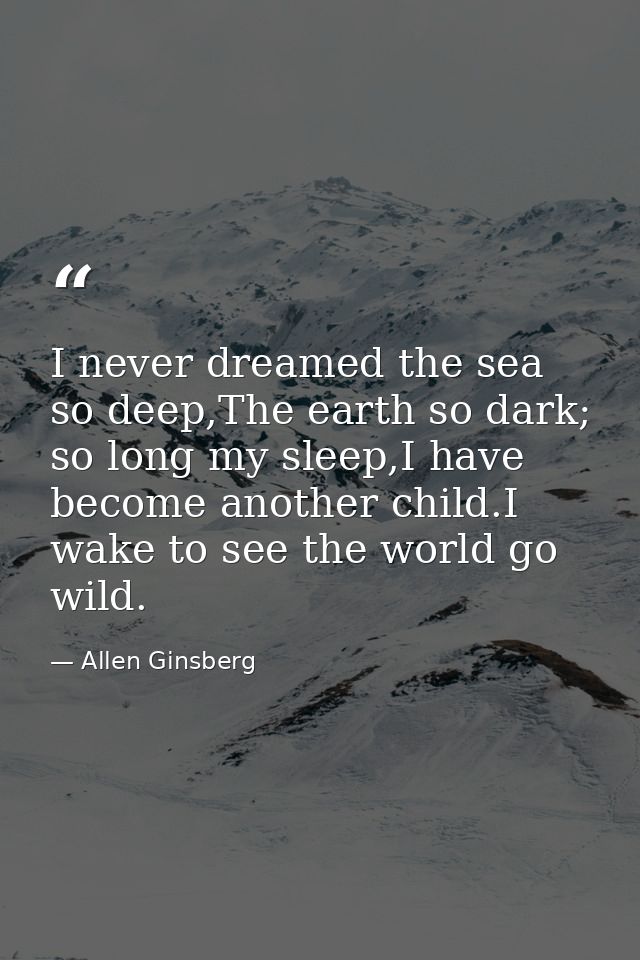 I never dreamed the sea so deep,The earth so dark; so long my sleep,I have become another child.I wake to see the world  — Allen Ginsberg
