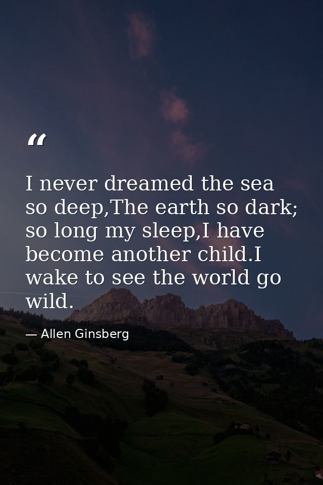 I never dreamed the sea so deep,The earth so dark; so long my sleep,I have become another child.I wake to see the world  — Allen Ginsberg