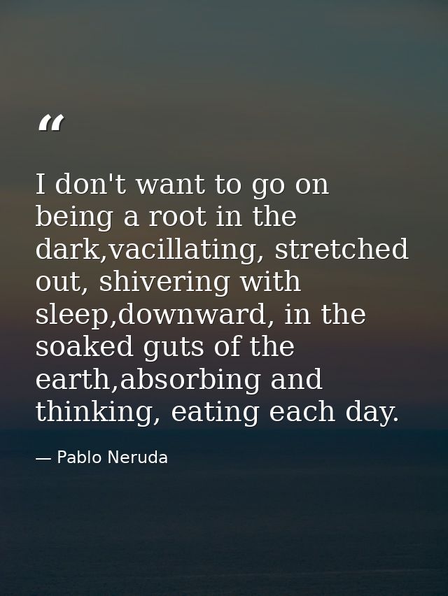 I don't want to go on being a root in the dark,vacillating, stretched out, shivering with sleep,downward, in the soaked  — Pablo Neruda