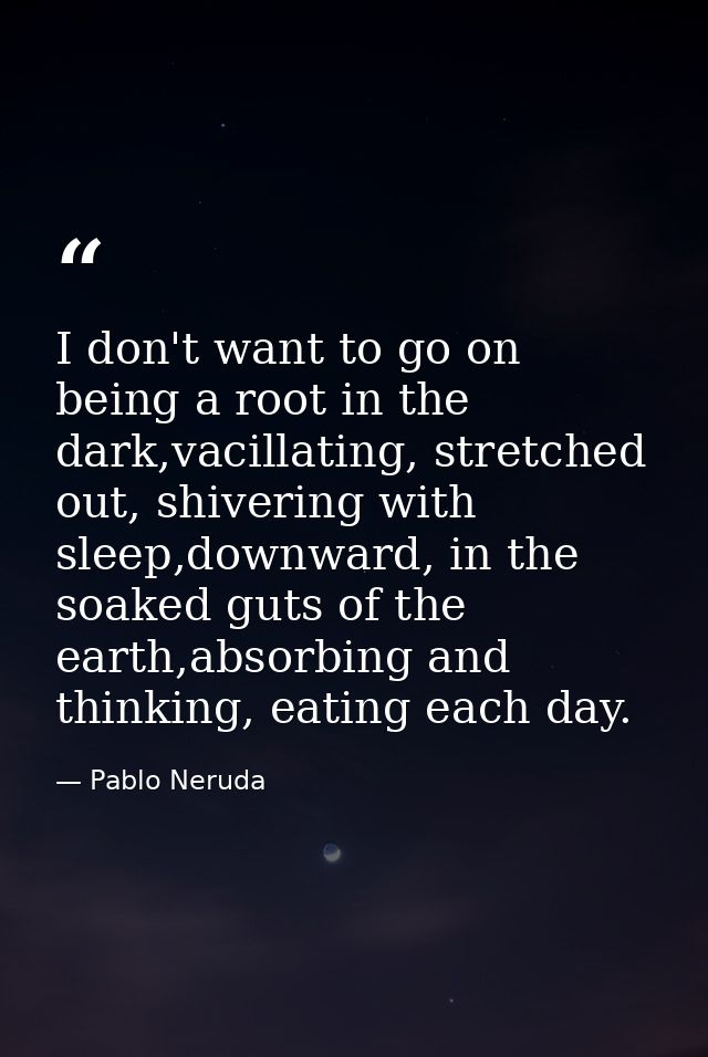I don't want to go on being a root in the dark,vacillating, stretched out, shivering with sleep,downward, in the soaked  — Pablo Neruda