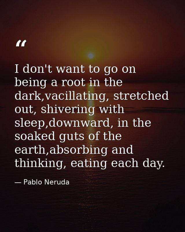 I don't want to go on being a root in the dark,vacillating, stretched out, shivering with sleep,downward, in the soaked  — Pablo Neruda