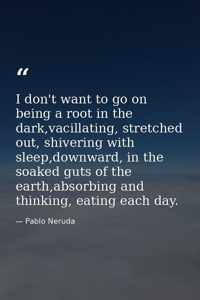 I don't want to go on being a root in the dark,vacillating, stretched out, shivering with sleep,downward, in the soaked  — Pablo Neruda