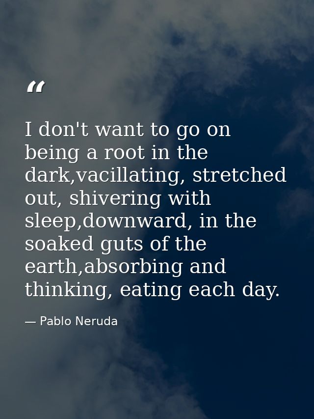 I don't want to go on being a root in the dark,vacillating, stretched out, shivering with sleep,downward, in the soaked  — Pablo Neruda