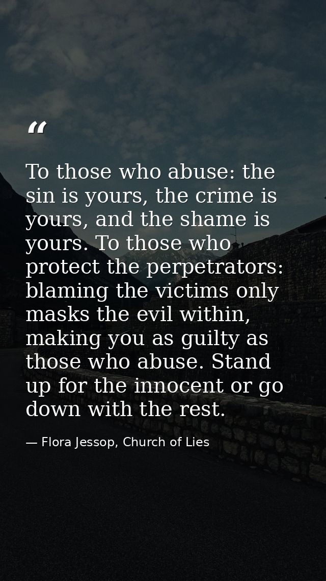 To those who abuse: the sin is yours, the crime is yours, and the shame is yours. To those who protect the perpetrators: — Flora Jessop, Church of Lies