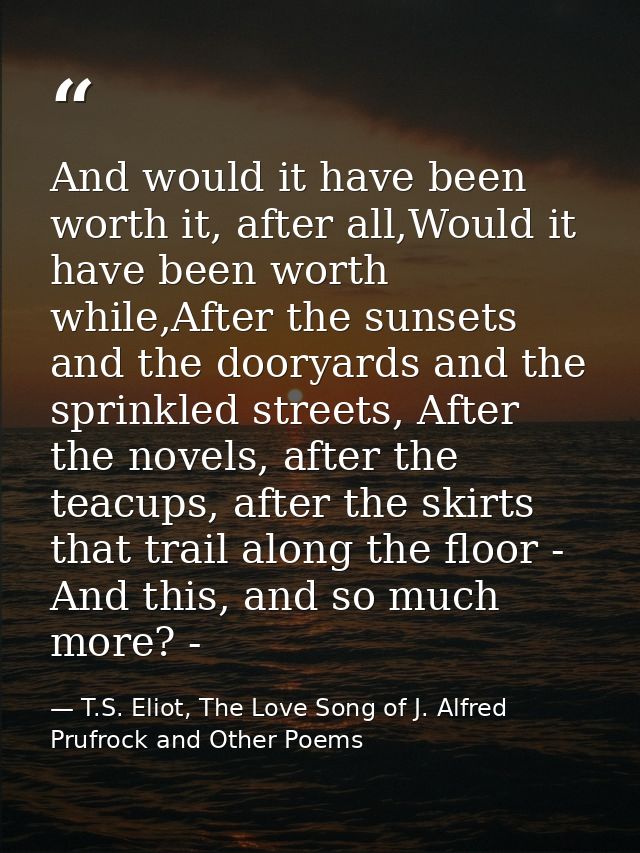 And would it have been worth it, after all,Would it have been worth while,After the sunsets and the dooryards and the sp — T.S. Eliot, The Love Song of J. Alfred Prufrock and Other Poems