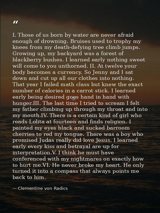 I. Those of us born by water are never afraid enough of drowning. Bruises used to trophy my knees from my death-defying  — Clementine von Radics