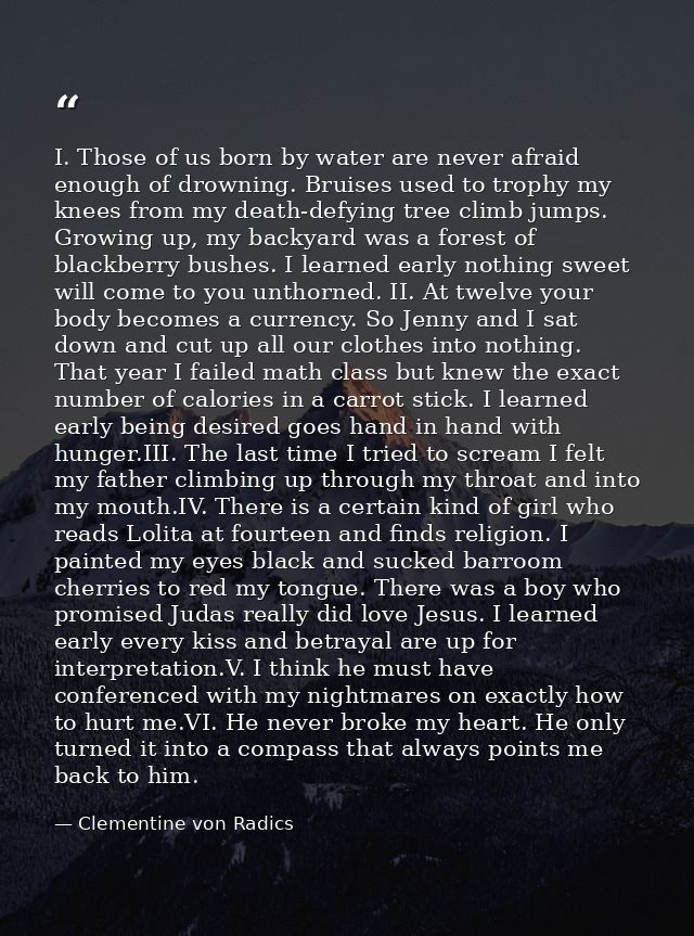 I. Those of us born by water are never afraid enough of drowning. Bruises used to trophy my knees from my death-defying  — Clementine von Radics