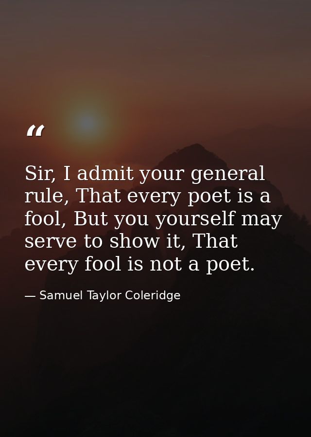 Sir, I admit your general rule, That every poet is a fool, But you yourself may serve to show it, That every fool is not — Samuel Taylor Coleridge