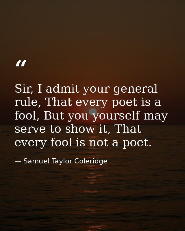 Sir, I admit your general rule, That every poet is a fool, But you yourself may serve to show it, That every fool is not — Samuel Taylor Coleridge