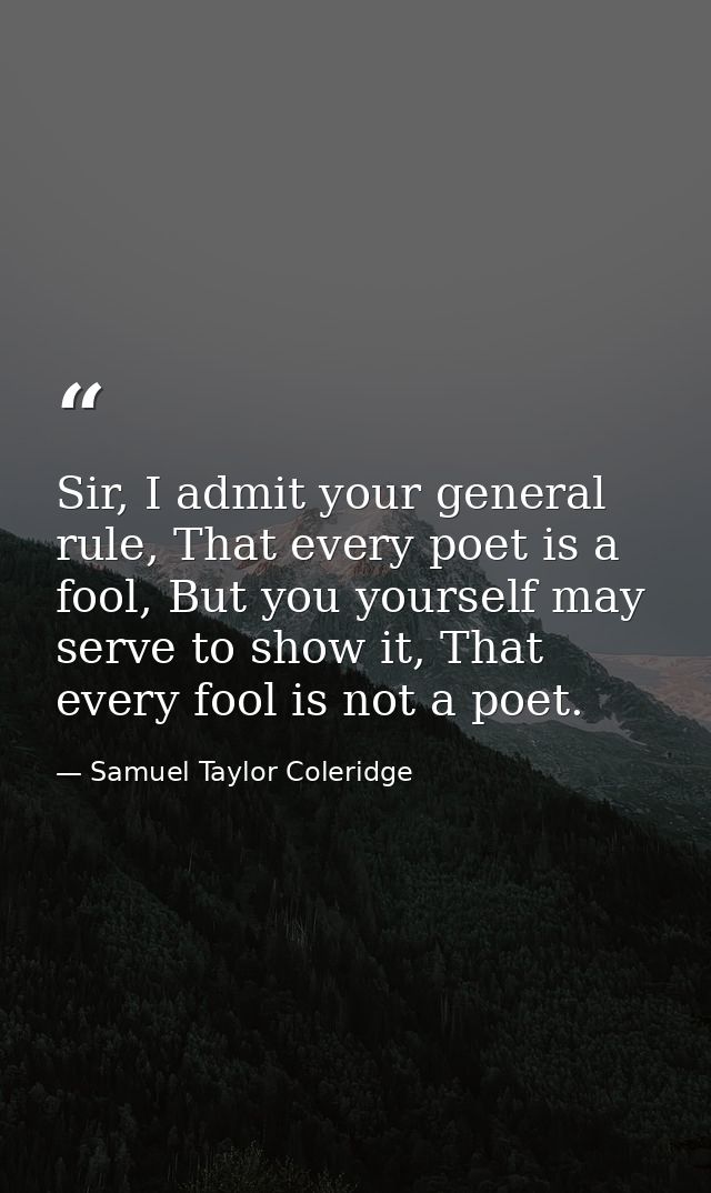Sir, I admit your general rule, That every poet is a fool, But you yourself may serve to show it, That every fool is not — Samuel Taylor Coleridge