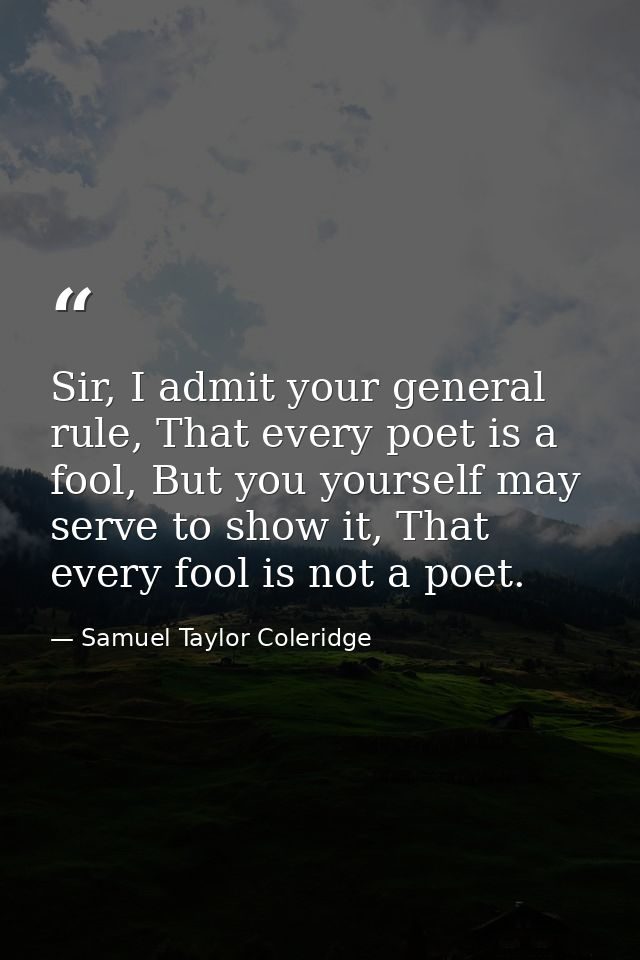 Sir, I admit your general rule, That every poet is a fool, But you yourself may serve to show it, That every fool is not — Samuel Taylor Coleridge