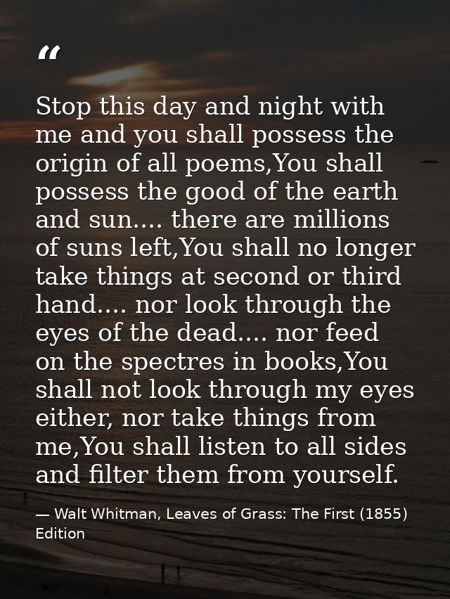 Stop this day and night with me and you shall possess the origin of all poems,You shall possess the good of the earth an — Walt Whitman, Leaves of Grass: The First (1855) Edition