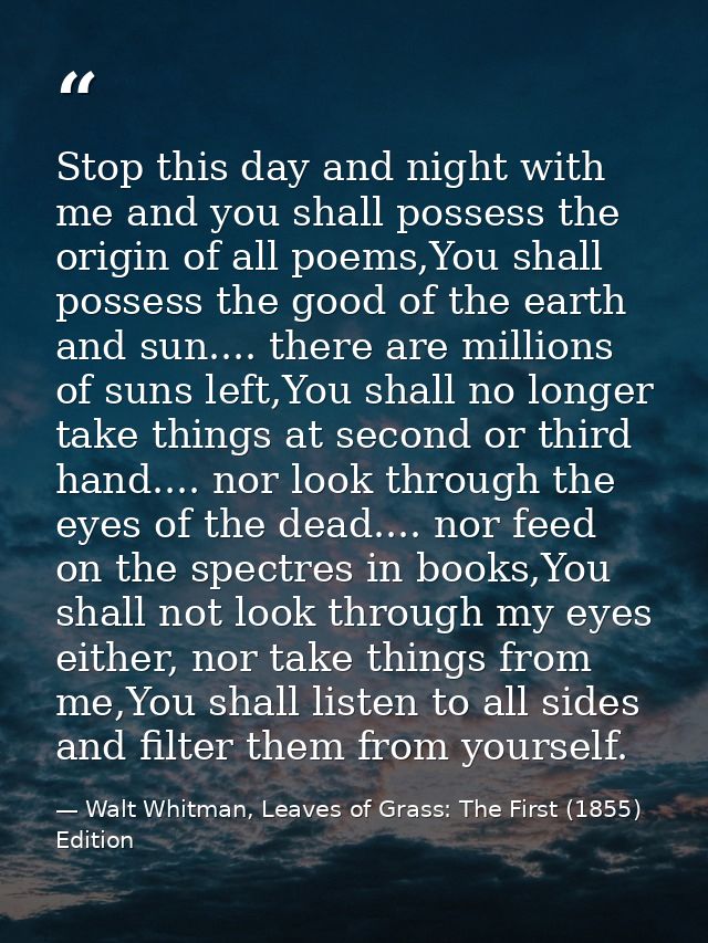 Stop this day and night with me and you shall possess the origin of all poems,You shall possess the good of the earth an — Walt Whitman, Leaves of Grass: The First (1855) Edition
