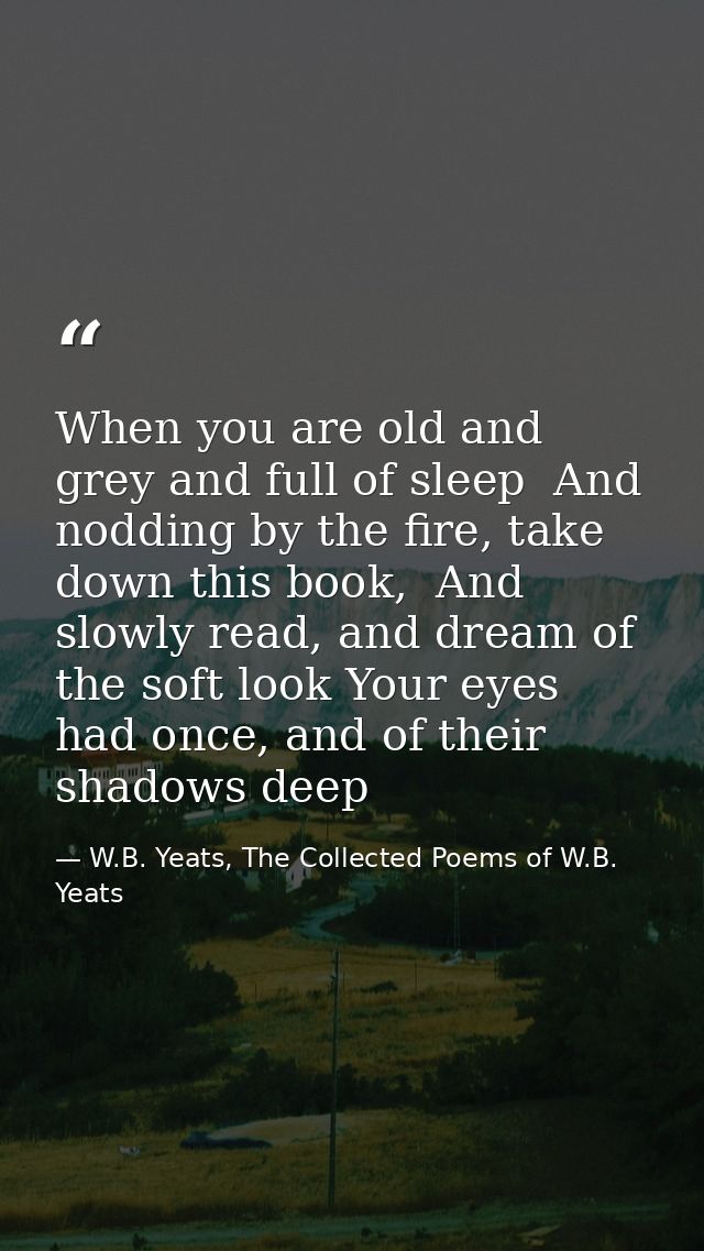 When you are old and grey and full of sleep  And nodding by the fire, take down this book,  And slowly read, and dream o — W.B. Yeats, The Collected Poems of W.B. Yeats