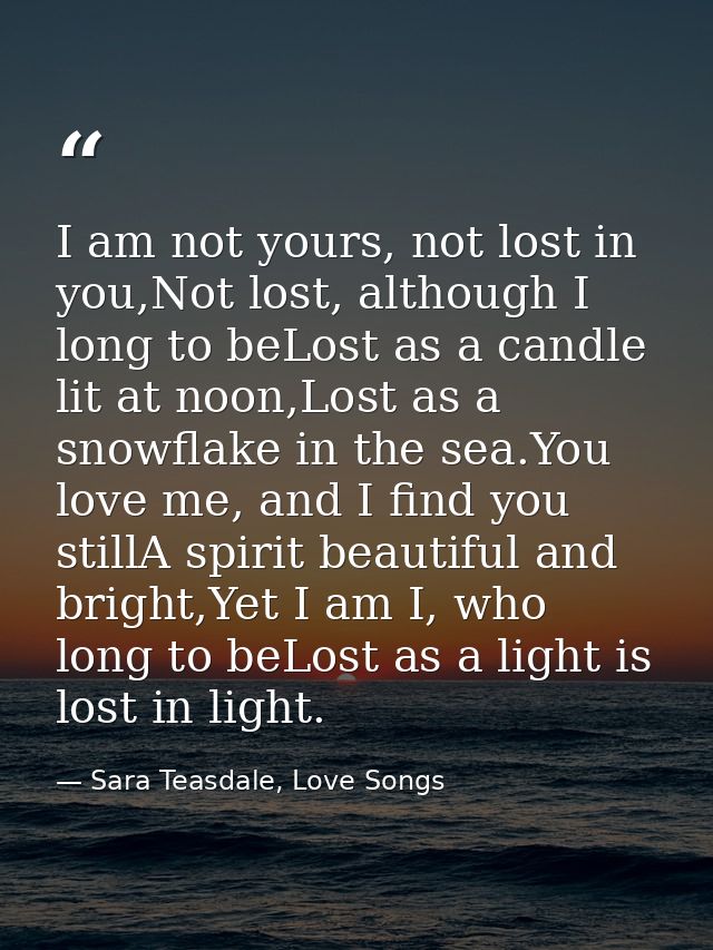 I am not yours, not lost in you,Not lost, although I long to beLost as a candle lit at noon,Lost as a snowflake in the s — Sara Teasdale, Love Songs