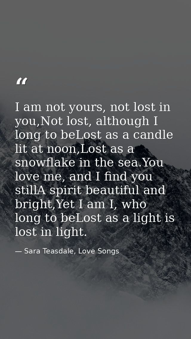 I am not yours, not lost in you,Not lost, although I long to beLost as a candle lit at noon,Lost as a snowflake in the s — Sara Teasdale, Love Songs