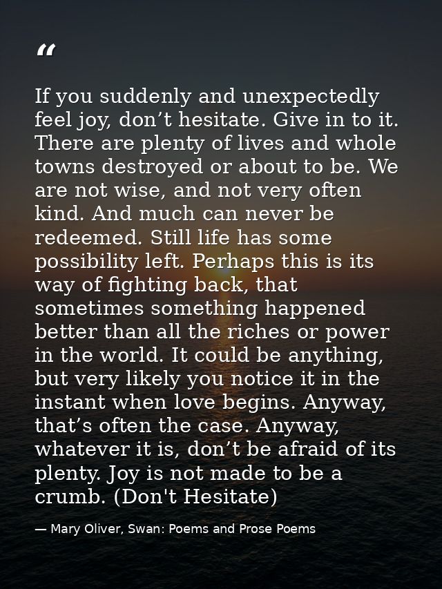 If you suddenly and unexpectedly feel joy, don’t hesitate. Give in to it. There are plenty of lives and whole towns dest — Mary Oliver, Swan: Poems and Prose Poems