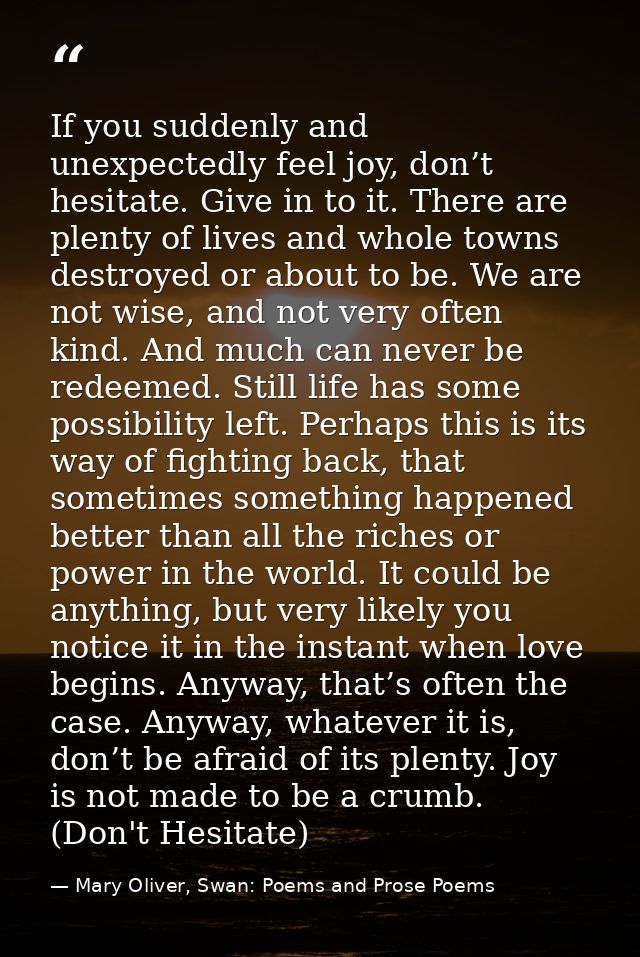 If you suddenly and unexpectedly feel joy, don’t hesitate. Give in to it. There are plenty of lives and whole towns dest — Mary Oliver, Swan: Poems and Prose Poems