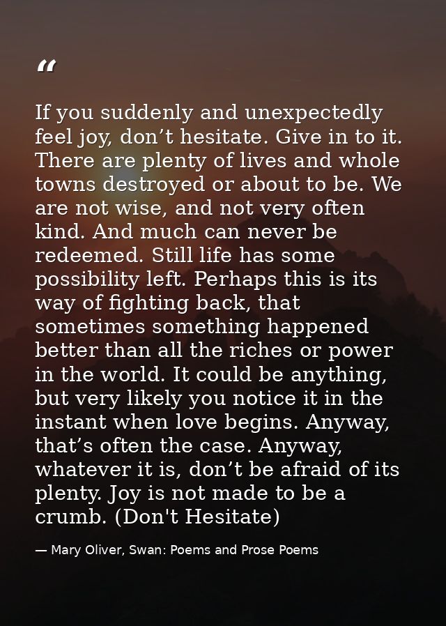 If you suddenly and unexpectedly feel joy, don’t hesitate. Give in to it. There are plenty of lives and whole towns dest — Mary Oliver, Swan: Poems and Prose Poems