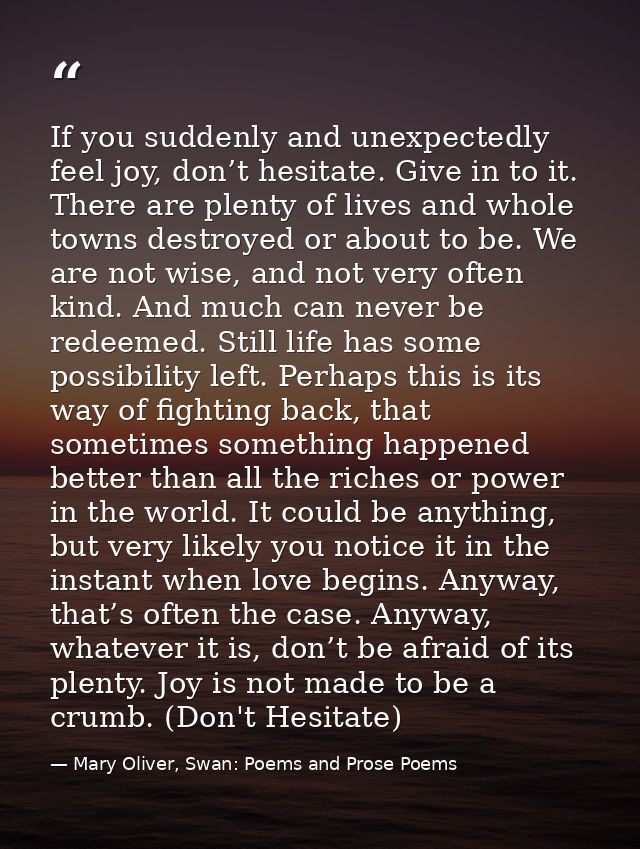 If you suddenly and unexpectedly feel joy, don’t hesitate. Give in to it. There are plenty of lives and whole towns dest — Mary Oliver, Swan: Poems and Prose Poems