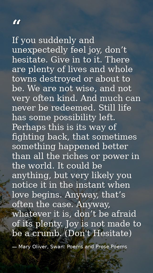 If you suddenly and unexpectedly feel joy, don’t hesitate. Give in to it. There are plenty of lives and whole towns dest — Mary Oliver, Swan: Poems and Prose Poems
