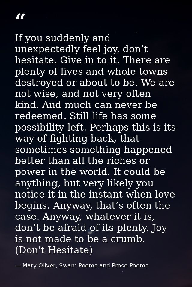 If you suddenly and unexpectedly feel joy, don’t hesitate. Give in to it. There are plenty of lives and whole towns dest — Mary Oliver, Swan: Poems and Prose Poems
