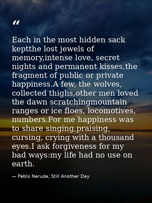 Each in the most hidden sack keptthe lost jewels of memory,intense love, secret nights and permanent kisses,the fragment — Pablo Neruda, Still Another Day