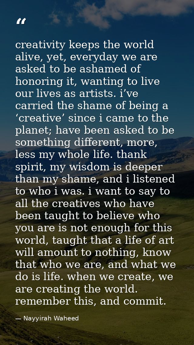 creativity keeps the world alive, yet, everyday we are asked to be ashamed of honoring it, wanting to live our lives as  — Nayyirah Waheed