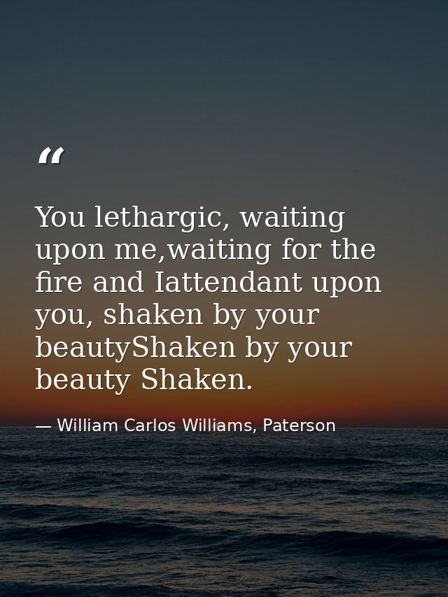 You lethargic, waiting upon me,waiting for the fire and Iattendant upon you, shaken by your beautyShaken by your beauty  — William Carlos Williams, Paterson