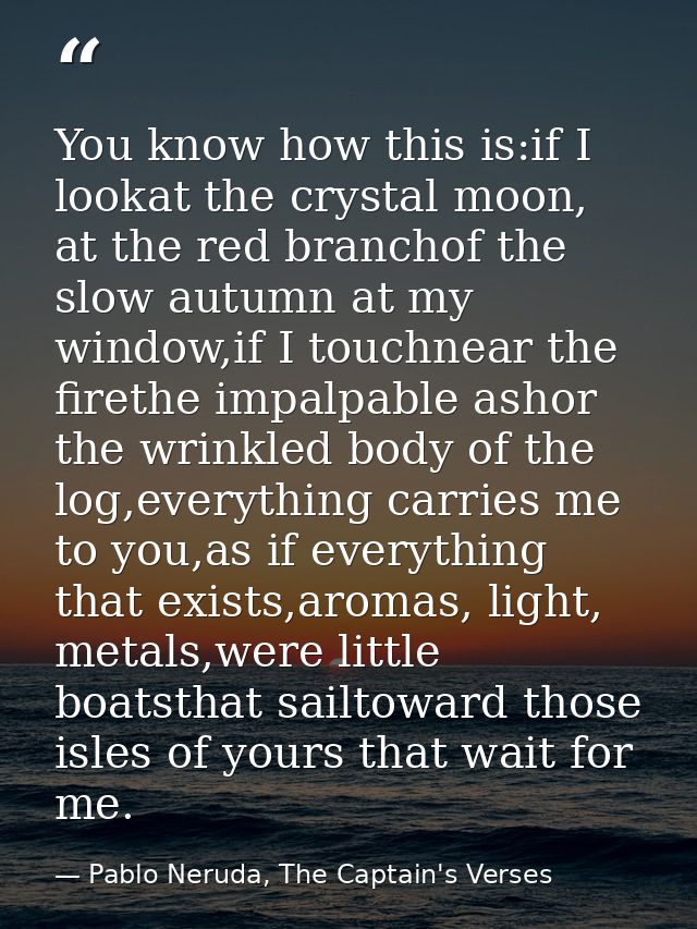 You know how this is:if I lookat the crystal moon, at the red branchof the slow autumn at my window,if I touchnear the f — Pablo Neruda, The Captain's Verses