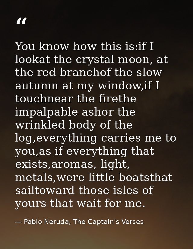 You know how this is:if I lookat the crystal moon, at the red branchof the slow autumn at my window,if I touchnear the f — Pablo Neruda, The Captain's Verses
