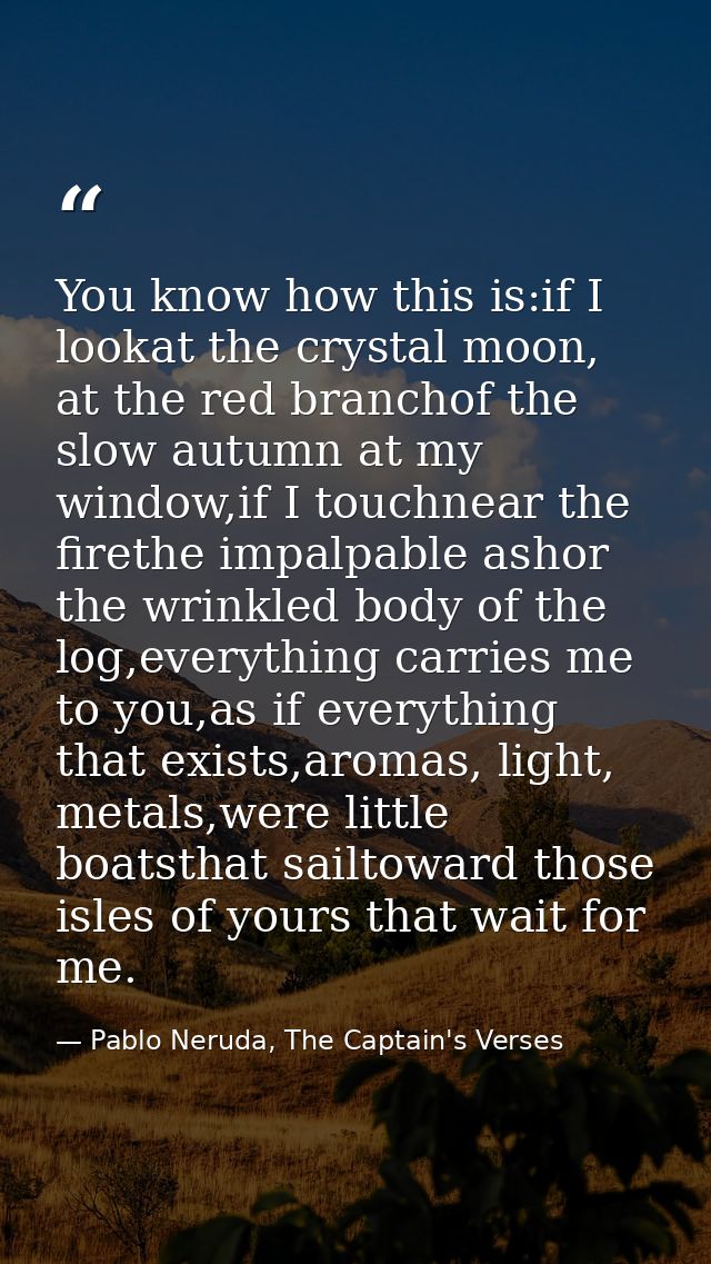 You know how this is:if I lookat the crystal moon, at the red branchof the slow autumn at my window,if I touchnear the f — Pablo Neruda, The Captain's Verses