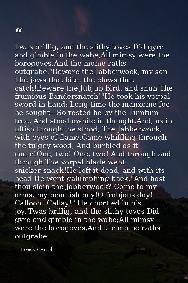Twas brillig, and the slithy toves Did gyre and gimble in the wabe;All mimsy were the borogoves,And the mome raths outgr — Lewis Carroll
